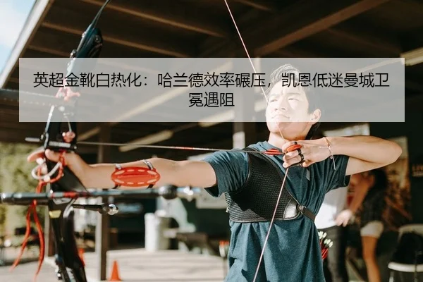英超金靴白热化：哈兰德效率碾压，凯恩低迷曼城卫冕遇阻